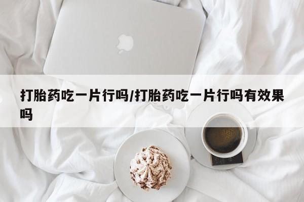 药流药微信打胎药吃一片行吗/打胎药吃一片行吗有效果吗