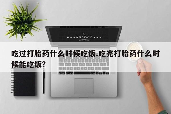 药流药微信吃过打胎药什么时候吃饭.吃完打胎药什么时候能吃饭？
