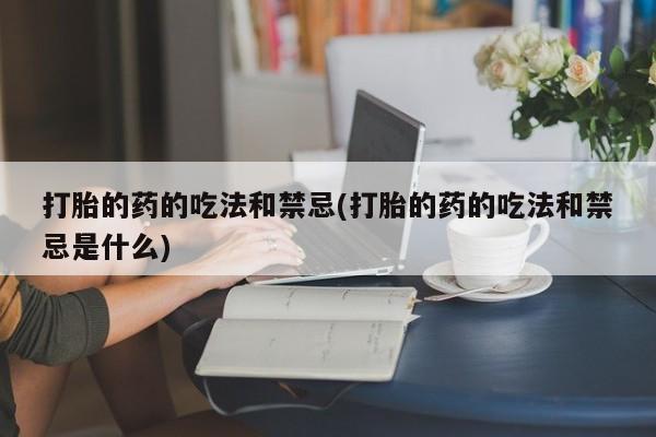药流药微信打胎的药的吃法和禁忌(打胎的药的吃法和禁忌是什么)
