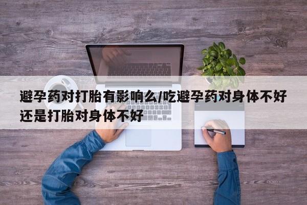 药流药微信避孕药对打胎有影响么/吃避孕药对身体不好还是打胎对身体不好