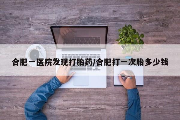药流药微信合肥一医院发现打胎药/合肥打一次胎多少钱