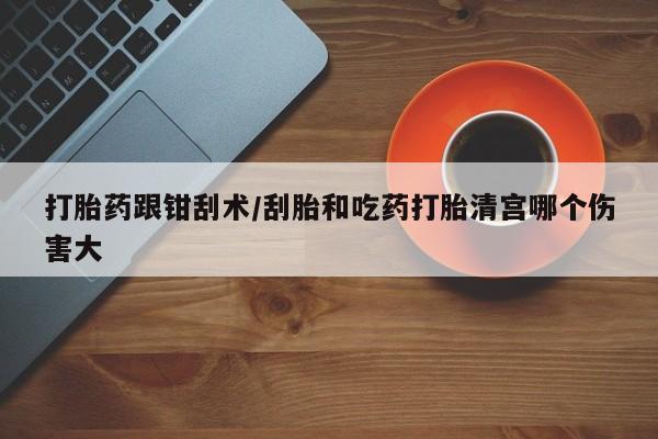 药流药微信打胎药跟钳刮术/刮胎和吃药打胎清宫哪个伤害大