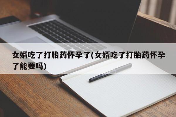 药流药微信女婿吃了打胎药怀孕了(女婿吃了打胎药怀孕了能要吗)