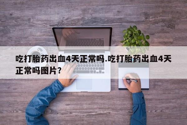 药流药微信吃打胎药出血4天正常吗.吃打胎药出血4天正常吗图片？