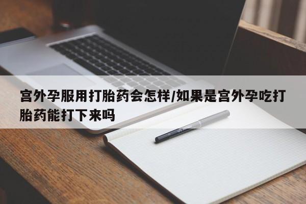 药流药微信宫外孕服用打胎药会怎样/如果是宫外孕吃打胎药能打下来吗