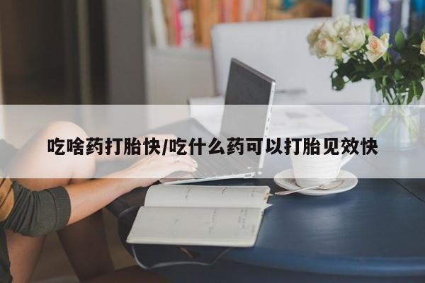 药流药微信吃啥药打胎快/吃什么药可以打胎见效快