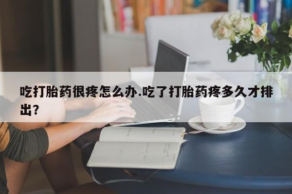 药流药微信吃打胎药很疼怎么办.吃了打胎药疼多久才排出?