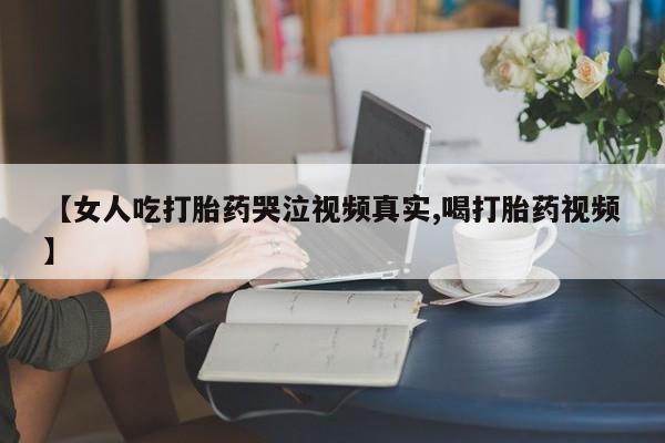 药流药微信【女人吃打胎药哭泣视频真实,喝打胎药视频】