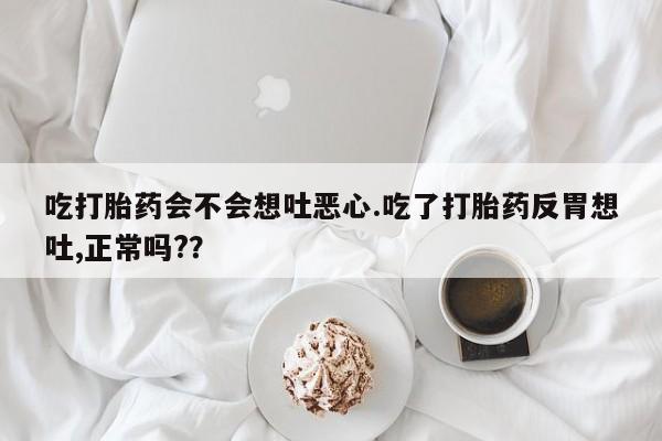 药流药微信吃打胎药会不会想吐恶心.吃了打胎药反胃想吐,正常吗??