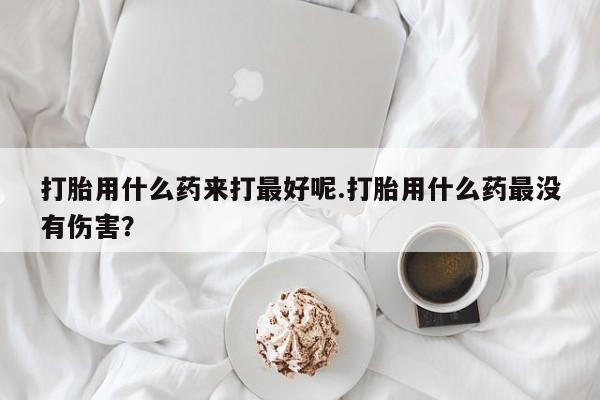 药流药微信打胎用什么药来打最好呢.打胎用什么药最没有伤害?