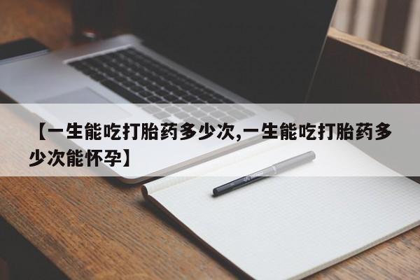 药流药微信【一生能吃打胎药多少次,一生能吃打胎药多少次能怀孕】