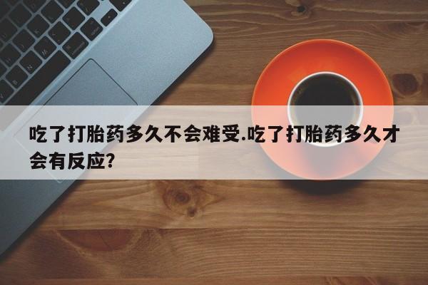 药流药微信吃了打胎药多久不会难受.吃了打胎药多久才会有反应?