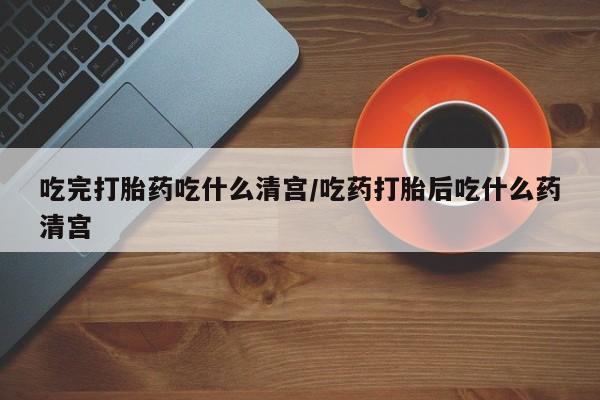药流药微信吃完打胎药吃什么清宫/吃药打胎后吃什么药清宫