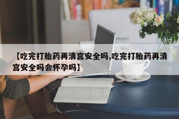 药流药微信【吃完打胎药再清宫安全吗,吃完打胎药再清宫安全吗会怀孕吗】