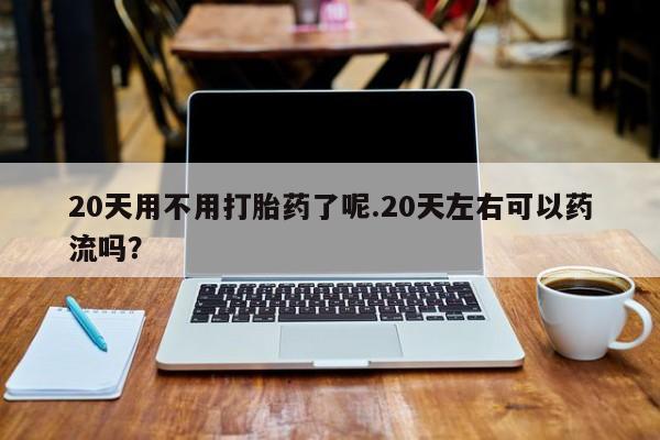 药流药微信20天用不用打胎药了呢.20天左右可以药流吗?