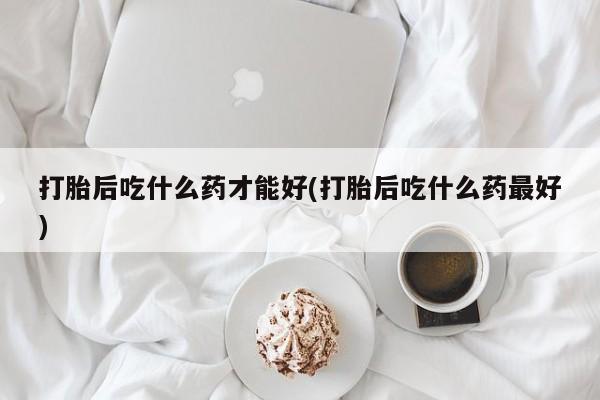 药流药微信打胎后吃什么药才能好(打胎后吃什么药最好)